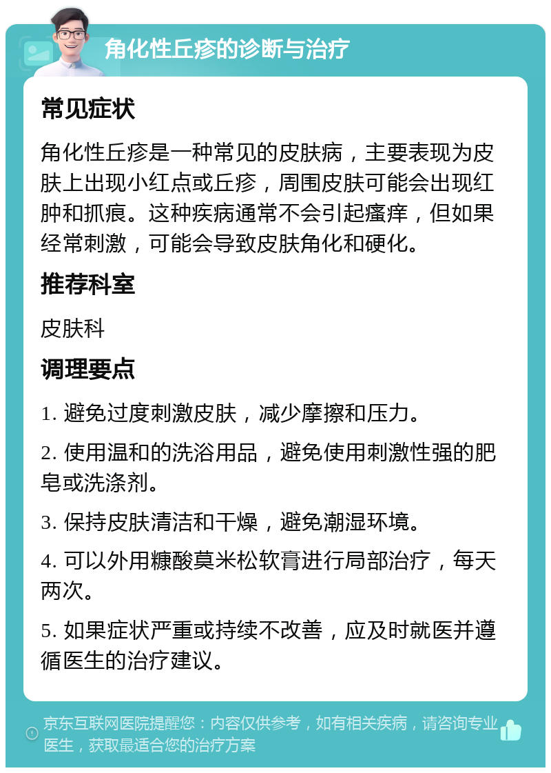 角化性丘疹的诊断与治疗 常见症状 角化性丘疹是一种常见的皮肤病，主要表现为皮肤上出现小红点或丘疹，周围皮肤可能会出现红肿和抓痕。这种疾病通常不会引起瘙痒，但如果经常刺激，可能会导致皮肤角化和硬化。 推荐科室 皮肤科 调理要点 1. 避免过度刺激皮肤，减少摩擦和压力。 2. 使用温和的洗浴用品，避免使用刺激性强的肥皂或洗涤剂。 3. 保持皮肤清洁和干燥，避免潮湿环境。 4. 可以外用糠酸莫米松软膏进行局部治疗，每天两次。 5. 如果症状严重或持续不改善，应及时就医并遵循医生的治疗建议。