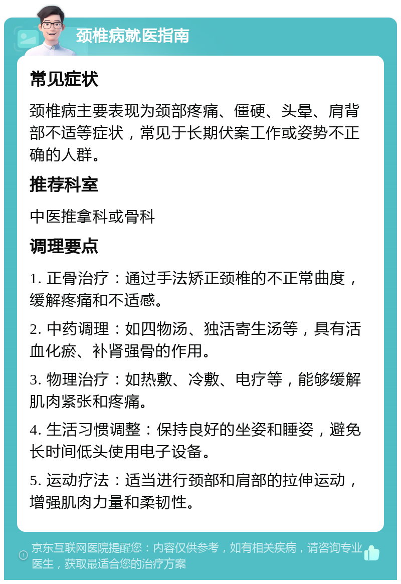 颈椎病就医指南 常见症状 颈椎病主要表现为颈部疼痛、僵硬、头晕、肩背部不适等症状，常见于长期伏案工作或姿势不正确的人群。 推荐科室 中医推拿科或骨科 调理要点 1. 正骨治疗：通过手法矫正颈椎的不正常曲度，缓解疼痛和不适感。 2. 中药调理：如四物汤、独活寄生汤等，具有活血化瘀、补肾强骨的作用。 3. 物理治疗：如热敷、冷敷、电疗等，能够缓解肌肉紧张和疼痛。 4. 生活习惯调整：保持良好的坐姿和睡姿，避免长时间低头使用电子设备。 5. 运动疗法：适当进行颈部和肩部的拉伸运动，增强肌肉力量和柔韧性。