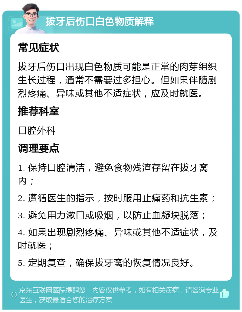 拔牙后伤口白色物质解释 常见症状 拔牙后伤口出现白色物质可能是正常的肉芽组织生长过程，通常不需要过多担心。但如果伴随剧烈疼痛、异味或其他不适症状，应及时就医。 推荐科室 口腔外科 调理要点 1. 保持口腔清洁，避免食物残渣存留在拔牙窝内； 2. 遵循医生的指示，按时服用止痛药和抗生素； 3. 避免用力漱口或吸烟，以防止血凝块脱落； 4. 如果出现剧烈疼痛、异味或其他不适症状，及时就医； 5. 定期复查，确保拔牙窝的恢复情况良好。