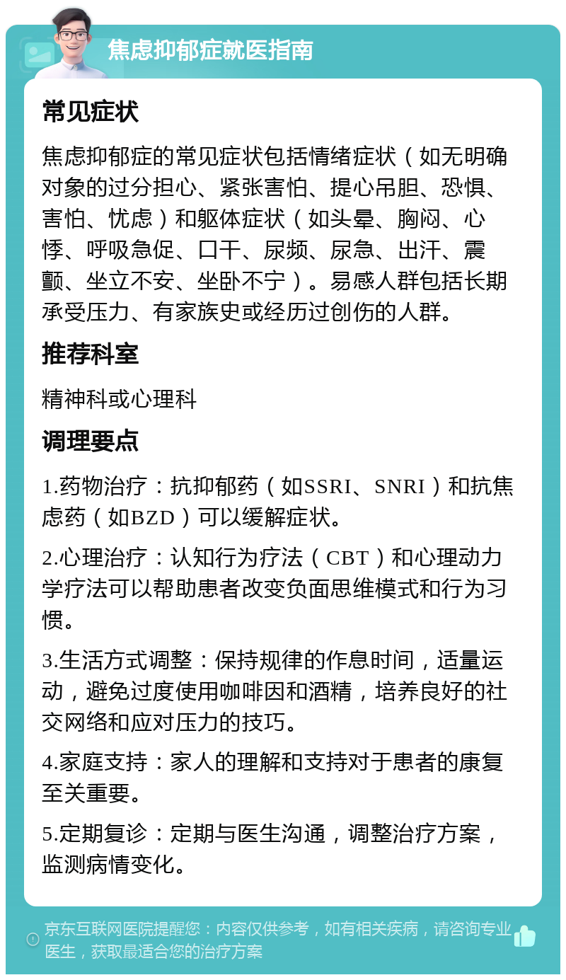 焦虑抑郁症就医指南 常见症状 焦虑抑郁症的常见症状包括情绪症状（如无明确对象的过分担心、紧张害怕、提心吊胆、恐惧、害怕、忧虑）和躯体症状（如头晕、胸闷、心悸、呼吸急促、口干、尿频、尿急、出汗、震颤、坐立不安、坐卧不宁）。易感人群包括长期承受压力、有家族史或经历过创伤的人群。 推荐科室 精神科或心理科 调理要点 1.药物治疗：抗抑郁药（如SSRI、SNRI）和抗焦虑药（如BZD）可以缓解症状。 2.心理治疗：认知行为疗法（CBT）和心理动力学疗法可以帮助患者改变负面思维模式和行为习惯。 3.生活方式调整：保持规律的作息时间，适量运动，避免过度使用咖啡因和酒精，培养良好的社交网络和应对压力的技巧。 4.家庭支持：家人的理解和支持对于患者的康复至关重要。 5.定期复诊：定期与医生沟通，调整治疗方案，监测病情变化。