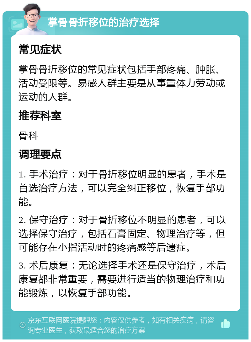 掌骨骨折移位的治疗选择 常见症状 掌骨骨折移位的常见症状包括手部疼痛、肿胀、活动受限等。易感人群主要是从事重体力劳动或运动的人群。 推荐科室 骨科 调理要点 1. 手术治疗：对于骨折移位明显的患者，手术是首选治疗方法，可以完全纠正移位，恢复手部功能。 2. 保守治疗：对于骨折移位不明显的患者，可以选择保守治疗，包括石膏固定、物理治疗等，但可能存在小指活动时的疼痛感等后遗症。 3. 术后康复：无论选择手术还是保守治疗，术后康复都非常重要，需要进行适当的物理治疗和功能锻炼，以恢复手部功能。