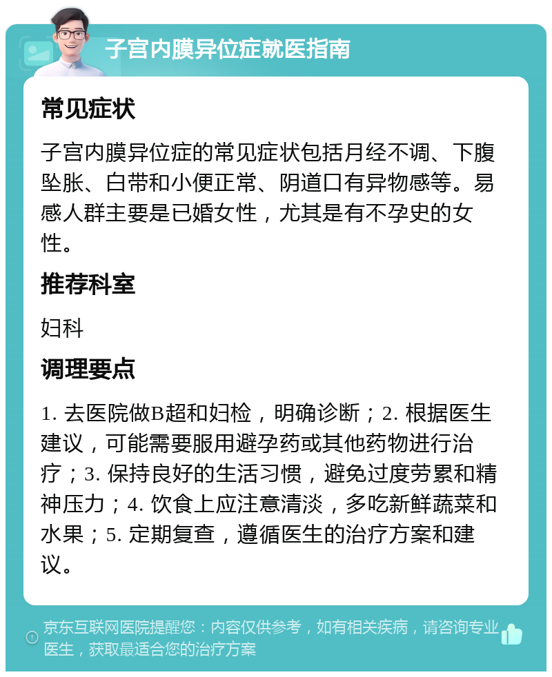 子宫内膜异位症就医指南 常见症状 子宫内膜异位症的常见症状包括月经不调、下腹坠胀、白带和小便正常、阴道口有异物感等。易感人群主要是已婚女性，尤其是有不孕史的女性。 推荐科室 妇科 调理要点 1. 去医院做B超和妇检，明确诊断；2. 根据医生建议，可能需要服用避孕药或其他药物进行治疗；3. 保持良好的生活习惯，避免过度劳累和精神压力；4. 饮食上应注意清淡，多吃新鲜蔬菜和水果；5. 定期复查，遵循医生的治疗方案和建议。