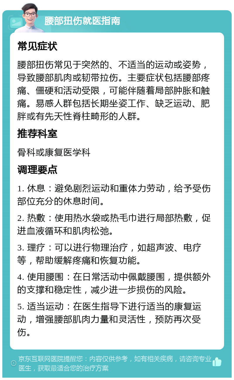 腰部扭伤就医指南 常见症状 腰部扭伤常见于突然的、不适当的运动或姿势，导致腰部肌肉或韧带拉伤。主要症状包括腰部疼痛、僵硬和活动受限，可能伴随着局部肿胀和触痛。易感人群包括长期坐姿工作、缺乏运动、肥胖或有先天性脊柱畸形的人群。 推荐科室 骨科或康复医学科 调理要点 1. 休息：避免剧烈运动和重体力劳动，给予受伤部位充分的休息时间。 2. 热敷：使用热水袋或热毛巾进行局部热敷，促进血液循环和肌肉松弛。 3. 理疗：可以进行物理治疗，如超声波、电疗等，帮助缓解疼痛和恢复功能。 4. 使用腰围：在日常活动中佩戴腰围，提供额外的支撑和稳定性，减少进一步损伤的风险。 5. 适当运动：在医生指导下进行适当的康复运动，增强腰部肌肉力量和灵活性，预防再次受伤。