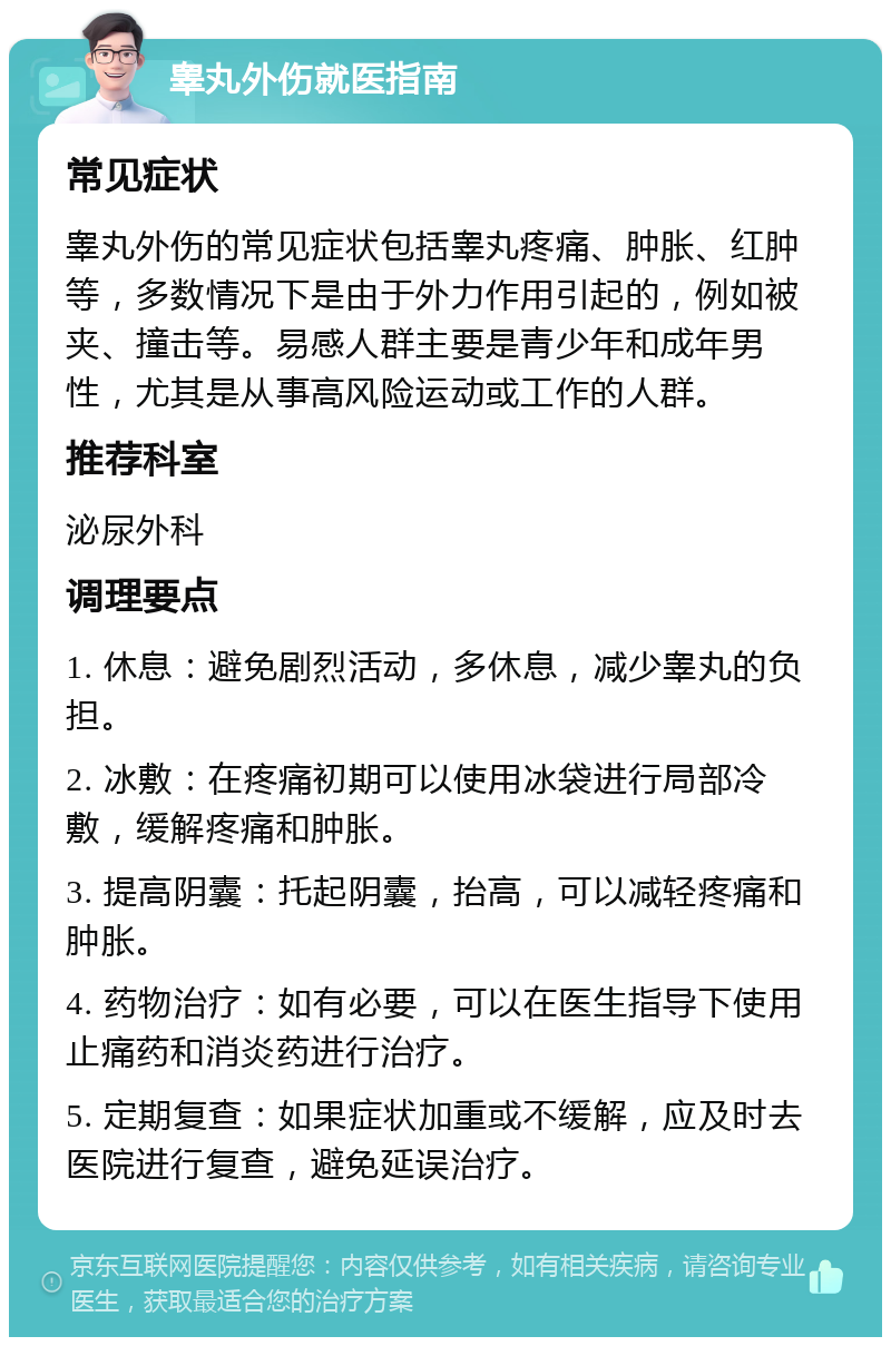 睾丸外伤就医指南 常见症状 睾丸外伤的常见症状包括睾丸疼痛、肿胀、红肿等，多数情况下是由于外力作用引起的，例如被夹、撞击等。易感人群主要是青少年和成年男性，尤其是从事高风险运动或工作的人群。 推荐科室 泌尿外科 调理要点 1. 休息：避免剧烈活动，多休息，减少睾丸的负担。 2. 冰敷：在疼痛初期可以使用冰袋进行局部冷敷，缓解疼痛和肿胀。 3. 提高阴囊：托起阴囊，抬高，可以减轻疼痛和肿胀。 4. 药物治疗：如有必要，可以在医生指导下使用止痛药和消炎药进行治疗。 5. 定期复查：如果症状加重或不缓解，应及时去医院进行复查，避免延误治疗。