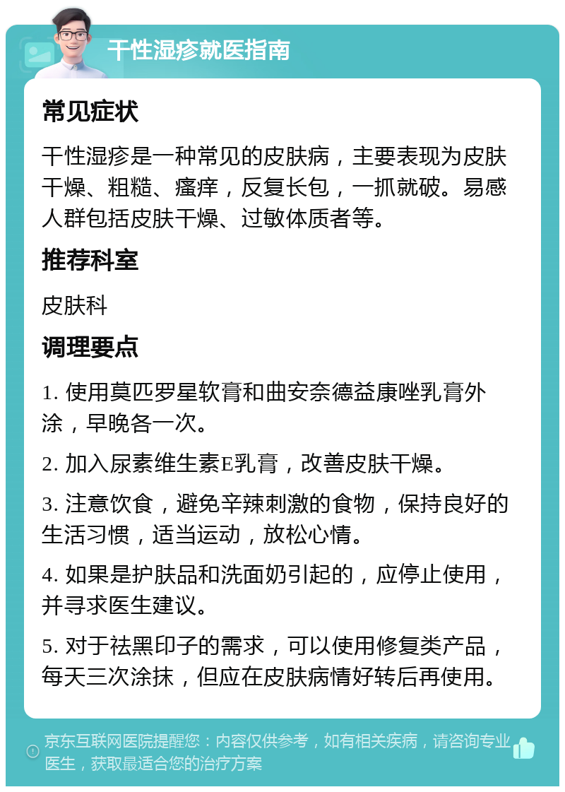 干性湿疹就医指南 常见症状 干性湿疹是一种常见的皮肤病，主要表现为皮肤干燥、粗糙、瘙痒，反复长包，一抓就破。易感人群包括皮肤干燥、过敏体质者等。 推荐科室 皮肤科 调理要点 1. 使用莫匹罗星软膏和曲安奈德益康唑乳膏外涂，早晚各一次。 2. 加入尿素维生素E乳膏，改善皮肤干燥。 3. 注意饮食，避免辛辣刺激的食物，保持良好的生活习惯，适当运动，放松心情。 4. 如果是护肤品和洗面奶引起的，应停止使用，并寻求医生建议。 5. 对于祛黑印子的需求，可以使用修复类产品，每天三次涂抹，但应在皮肤病情好转后再使用。