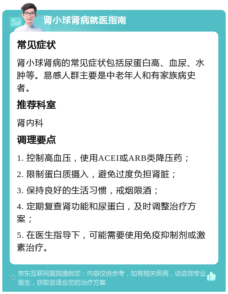 肾小球肾病就医指南 常见症状 肾小球肾病的常见症状包括尿蛋白高、血尿、水肿等。易感人群主要是中老年人和有家族病史者。 推荐科室 肾内科 调理要点 1. 控制高血压，使用ACEI或ARB类降压药； 2. 限制蛋白质摄入，避免过度负担肾脏； 3. 保持良好的生活习惯，戒烟限酒； 4. 定期复查肾功能和尿蛋白，及时调整治疗方案； 5. 在医生指导下，可能需要使用免疫抑制剂或激素治疗。