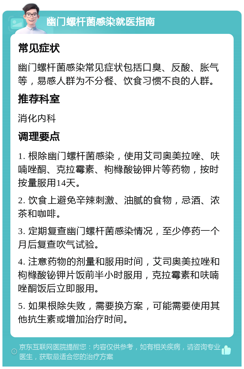 幽门螺杆菌感染就医指南 常见症状 幽门螺杆菌感染常见症状包括口臭、反酸、胀气等，易感人群为不分餐、饮食习惯不良的人群。 推荐科室 消化内科 调理要点 1. 根除幽门螺杆菌感染，使用艾司奥美拉唑、呋喃唑酮、克拉霉素、枸橼酸铋钾片等药物，按时按量服用14天。 2. 饮食上避免辛辣刺激、油腻的食物，忌酒、浓茶和咖啡。 3. 定期复查幽门螺杆菌感染情况，至少停药一个月后复查吹气试验。 4. 注意药物的剂量和服用时间，艾司奥美拉唑和枸橼酸铋钾片饭前半小时服用，克拉霉素和呋喃唑酮饭后立即服用。 5. 如果根除失败，需要换方案，可能需要使用其他抗生素或增加治疗时间。