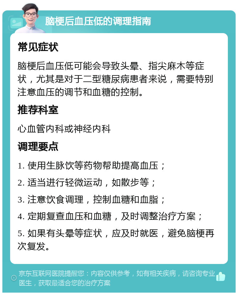 脑梗后血压低的调理指南 常见症状 脑梗后血压低可能会导致头晕、指尖麻木等症状，尤其是对于二型糖尿病患者来说，需要特别注意血压的调节和血糖的控制。 推荐科室 心血管内科或神经内科 调理要点 1. 使用生脉饮等药物帮助提高血压； 2. 适当进行轻微运动，如散步等； 3. 注意饮食调理，控制血糖和血脂； 4. 定期复查血压和血糖，及时调整治疗方案； 5. 如果有头晕等症状，应及时就医，避免脑梗再次复发。