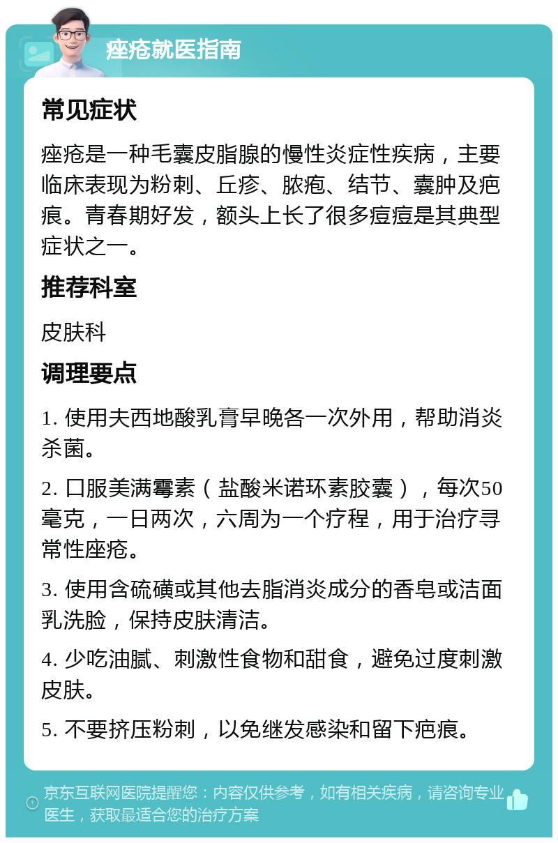 痤疮就医指南 常见症状 痤疮是一种毛囊皮脂腺的慢性炎症性疾病，主要临床表现为粉刺、丘疹、脓疱、结节、囊肿及疤痕。青春期好发，额头上长了很多痘痘是其典型症状之一。 推荐科室 皮肤科 调理要点 1. 使用夫西地酸乳膏早晚各一次外用，帮助消炎杀菌。 2. 口服美满霉素（盐酸米诺环素胶囊），每次50毫克，一日两次，六周为一个疗程，用于治疗寻常性座疮。 3. 使用含硫磺或其他去脂消炎成分的香皂或洁面乳洗脸，保持皮肤清洁。 4. 少吃油腻、刺激性食物和甜食，避免过度刺激皮肤。 5. 不要挤压粉刺，以免继发感染和留下疤痕。