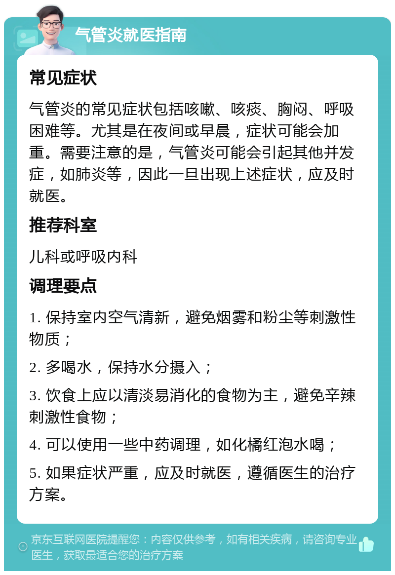 气管炎就医指南 常见症状 气管炎的常见症状包括咳嗽、咳痰、胸闷、呼吸困难等。尤其是在夜间或早晨，症状可能会加重。需要注意的是，气管炎可能会引起其他并发症，如肺炎等，因此一旦出现上述症状，应及时就医。 推荐科室 儿科或呼吸内科 调理要点 1. 保持室内空气清新，避免烟雾和粉尘等刺激性物质； 2. 多喝水，保持水分摄入； 3. 饮食上应以清淡易消化的食物为主，避免辛辣刺激性食物； 4. 可以使用一些中药调理，如化橘红泡水喝； 5. 如果症状严重，应及时就医，遵循医生的治疗方案。