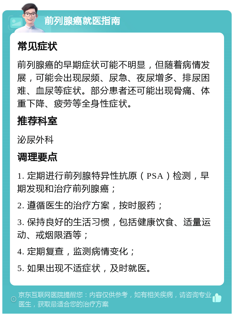 前列腺癌就医指南 常见症状 前列腺癌的早期症状可能不明显，但随着病情发展，可能会出现尿频、尿急、夜尿增多、排尿困难、血尿等症状。部分患者还可能出现骨痛、体重下降、疲劳等全身性症状。 推荐科室 泌尿外科 调理要点 1. 定期进行前列腺特异性抗原（PSA）检测，早期发现和治疗前列腺癌； 2. 遵循医生的治疗方案，按时服药； 3. 保持良好的生活习惯，包括健康饮食、适量运动、戒烟限酒等； 4. 定期复查，监测病情变化； 5. 如果出现不适症状，及时就医。