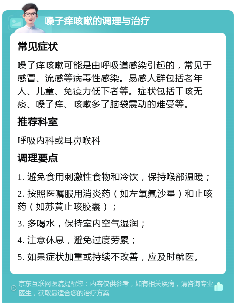 嗓子痒咳嗽的调理与治疗 常见症状 嗓子痒咳嗽可能是由呼吸道感染引起的，常见于感冒、流感等病毒性感染。易感人群包括老年人、儿童、免疫力低下者等。症状包括干咳无痰、嗓子痒、咳嗽多了脑袋震动的难受等。 推荐科室 呼吸内科或耳鼻喉科 调理要点 1. 避免食用刺激性食物和冷饮，保持喉部温暖； 2. 按照医嘱服用消炎药（如左氧氟沙星）和止咳药（如苏黄止咳胶囊）； 3. 多喝水，保持室内空气湿润； 4. 注意休息，避免过度劳累； 5. 如果症状加重或持续不改善，应及时就医。