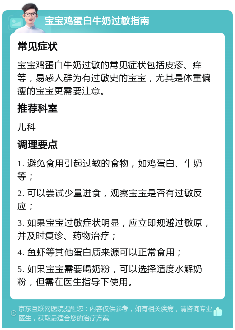 宝宝鸡蛋白牛奶过敏指南 常见症状 宝宝鸡蛋白牛奶过敏的常见症状包括皮疹、痒等，易感人群为有过敏史的宝宝，尤其是体重偏瘦的宝宝更需要注意。 推荐科室 儿科 调理要点 1. 避免食用引起过敏的食物，如鸡蛋白、牛奶等； 2. 可以尝试少量进食，观察宝宝是否有过敏反应； 3. 如果宝宝过敏症状明显，应立即规避过敏原，并及时复诊、药物治疗； 4. 鱼虾等其他蛋白质来源可以正常食用； 5. 如果宝宝需要喝奶粉，可以选择适度水解奶粉，但需在医生指导下使用。