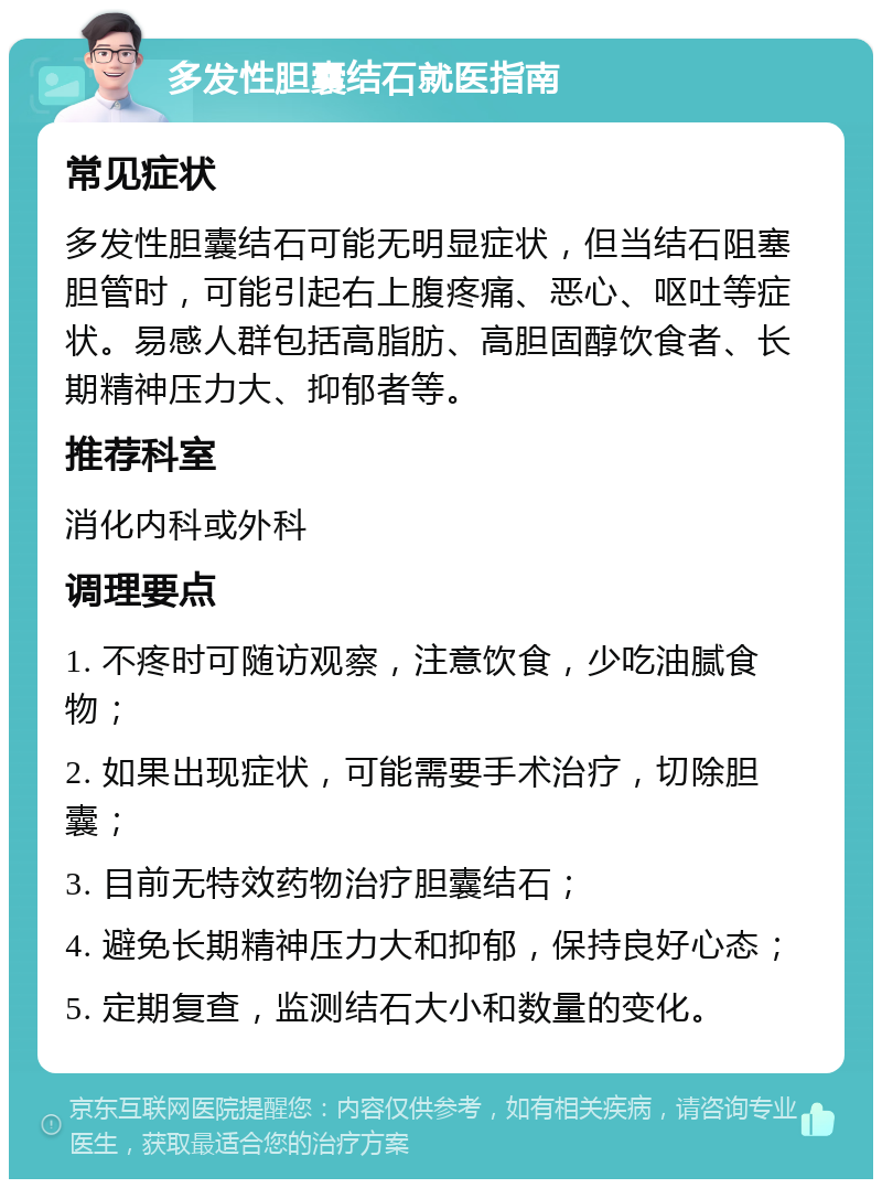 多发性胆囊结石就医指南 常见症状 多发性胆囊结石可能无明显症状，但当结石阻塞胆管时，可能引起右上腹疼痛、恶心、呕吐等症状。易感人群包括高脂肪、高胆固醇饮食者、长期精神压力大、抑郁者等。 推荐科室 消化内科或外科 调理要点 1. 不疼时可随访观察，注意饮食，少吃油腻食物； 2. 如果出现症状，可能需要手术治疗，切除胆囊； 3. 目前无特效药物治疗胆囊结石； 4. 避免长期精神压力大和抑郁，保持良好心态； 5. 定期复查，监测结石大小和数量的变化。