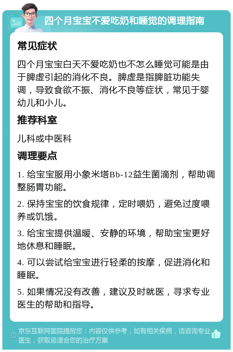 四个月宝宝不爱吃奶和睡觉的调理指南 常见症状 四个月宝宝白天不爱吃奶也不怎么睡觉可能是由于脾虚引起的消化不良。脾虚是指脾脏功能失调，导致食欲不振、消化不良等症状，常见于婴幼儿和小儿。 推荐科室 儿科或中医科 调理要点 1. 给宝宝服用小象米塔Bb-12益生菌滴剂，帮助调整肠胃功能。 2. 保持宝宝的饮食规律，定时喂奶，避免过度喂养或饥饿。 3. 给宝宝提供温暖、安静的环境，帮助宝宝更好地休息和睡眠。 4. 可以尝试给宝宝进行轻柔的按摩，促进消化和睡眠。 5. 如果情况没有改善，建议及时就医，寻求专业医生的帮助和指导。