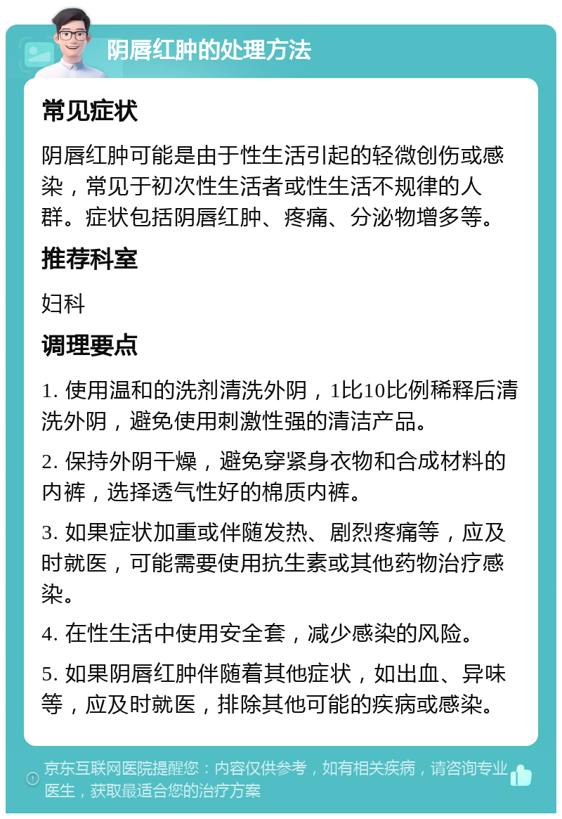 阴唇红肿的处理方法 常见症状 阴唇红肿可能是由于性生活引起的轻微创伤或感染，常见于初次性生活者或性生活不规律的人群。症状包括阴唇红肿、疼痛、分泌物增多等。 推荐科室 妇科 调理要点 1. 使用温和的洗剂清洗外阴，1比10比例稀释后清洗外阴，避免使用刺激性强的清洁产品。 2. 保持外阴干燥，避免穿紧身衣物和合成材料的内裤，选择透气性好的棉质内裤。 3. 如果症状加重或伴随发热、剧烈疼痛等，应及时就医，可能需要使用抗生素或其他药物治疗感染。 4. 在性生活中使用安全套，减少感染的风险。 5. 如果阴唇红肿伴随着其他症状，如出血、异味等，应及时就医，排除其他可能的疾病或感染。