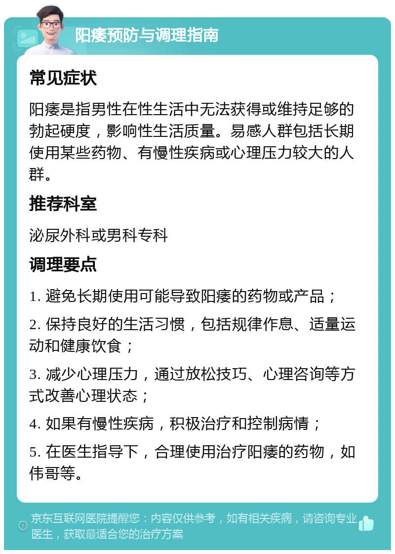 阳痿预防与调理指南 常见症状 阳痿是指男性在性生活中无法获得或维持足够的勃起硬度，影响性生活质量。易感人群包括长期使用某些药物、有慢性疾病或心理压力较大的人群。 推荐科室 泌尿外科或男科专科 调理要点 1. 避免长期使用可能导致阳痿的药物或产品； 2. 保持良好的生活习惯，包括规律作息、适量运动和健康饮食； 3. 减少心理压力，通过放松技巧、心理咨询等方式改善心理状态； 4. 如果有慢性疾病，积极治疗和控制病情； 5. 在医生指导下，合理使用治疗阳痿的药物，如伟哥等。