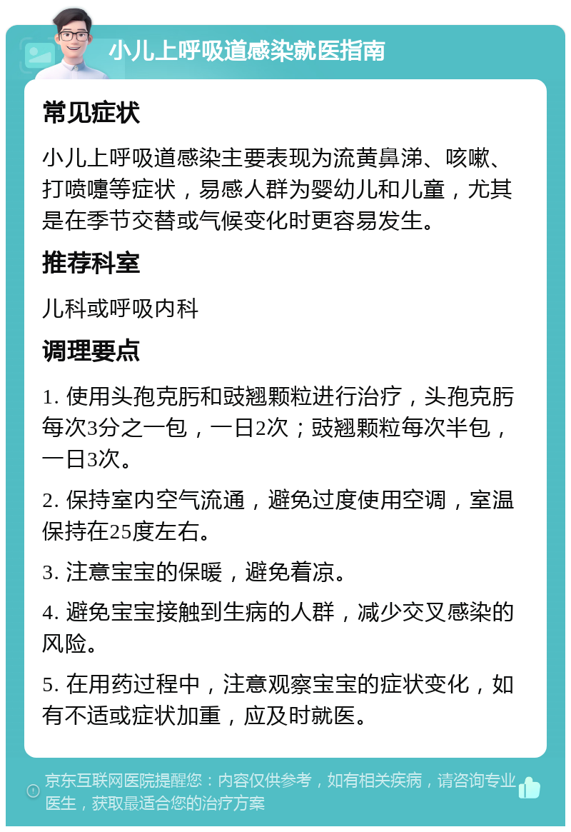 小儿上呼吸道感染就医指南 常见症状 小儿上呼吸道感染主要表现为流黄鼻涕、咳嗽、打喷嚏等症状，易感人群为婴幼儿和儿童，尤其是在季节交替或气候变化时更容易发生。 推荐科室 儿科或呼吸内科 调理要点 1. 使用头孢克肟和豉翘颗粒进行治疗，头孢克肟每次3分之一包，一日2次；豉翘颗粒每次半包，一日3次。 2. 保持室内空气流通，避免过度使用空调，室温保持在25度左右。 3. 注意宝宝的保暖，避免着凉。 4. 避免宝宝接触到生病的人群，减少交叉感染的风险。 5. 在用药过程中，注意观察宝宝的症状变化，如有不适或症状加重，应及时就医。