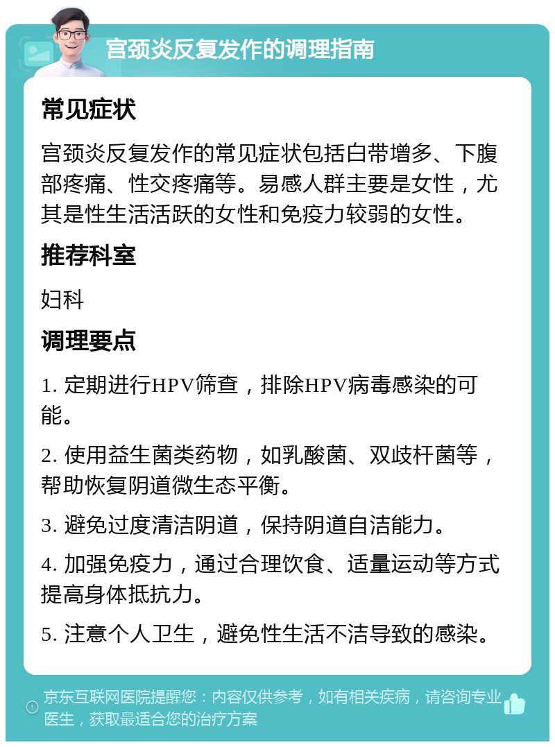 宫颈炎反复发作的调理指南 常见症状 宫颈炎反复发作的常见症状包括白带增多、下腹部疼痛、性交疼痛等。易感人群主要是女性，尤其是性生活活跃的女性和免疫力较弱的女性。 推荐科室 妇科 调理要点 1. 定期进行HPV筛查，排除HPV病毒感染的可能。 2. 使用益生菌类药物，如乳酸菌、双歧杆菌等，帮助恢复阴道微生态平衡。 3. 避免过度清洁阴道，保持阴道自洁能力。 4. 加强免疫力，通过合理饮食、适量运动等方式提高身体抵抗力。 5. 注意个人卫生，避免性生活不洁导致的感染。