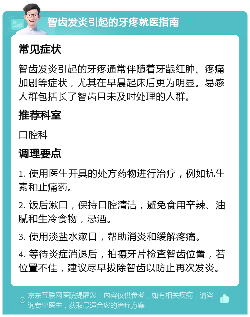 智齿发炎引起的牙疼就医指南 常见症状 智齿发炎引起的牙疼通常伴随着牙龈红肿、疼痛加剧等症状，尤其在早晨起床后更为明显。易感人群包括长了智齿且未及时处理的人群。 推荐科室 口腔科 调理要点 1. 使用医生开具的处方药物进行治疗，例如抗生素和止痛药。 2. 饭后漱口，保持口腔清洁，避免食用辛辣、油腻和生冷食物，忌酒。 3. 使用淡盐水漱口，帮助消炎和缓解疼痛。 4. 等待炎症消退后，拍摄牙片检查智齿位置，若位置不佳，建议尽早拔除智齿以防止再次发炎。