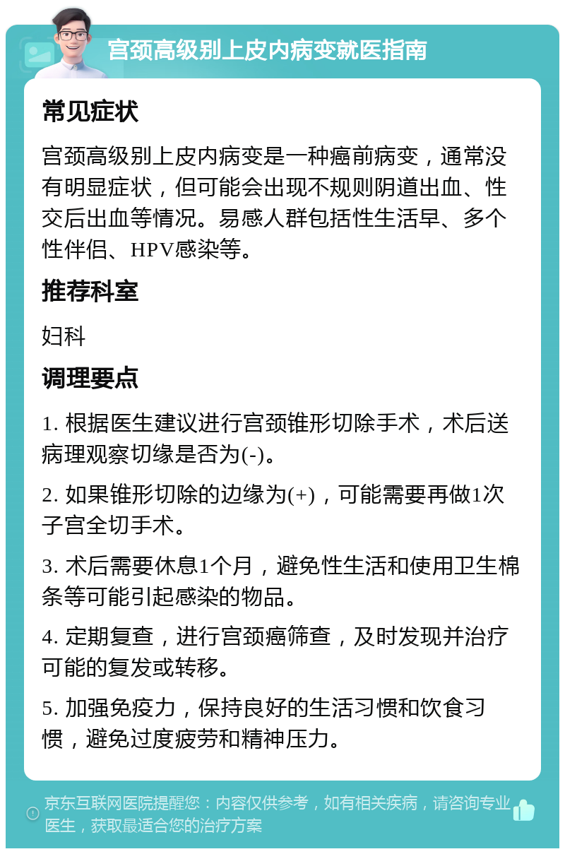 宫颈高级别上皮内病变就医指南 常见症状 宫颈高级别上皮内病变是一种癌前病变，通常没有明显症状，但可能会出现不规则阴道出血、性交后出血等情况。易感人群包括性生活早、多个性伴侣、HPV感染等。 推荐科室 妇科 调理要点 1. 根据医生建议进行宫颈锥形切除手术，术后送病理观察切缘是否为(-)。 2. 如果锥形切除的边缘为(+)，可能需要再做1次子宫全切手术。 3. 术后需要休息1个月，避免性生活和使用卫生棉条等可能引起感染的物品。 4. 定期复查，进行宫颈癌筛查，及时发现并治疗可能的复发或转移。 5. 加强免疫力，保持良好的生活习惯和饮食习惯，避免过度疲劳和精神压力。