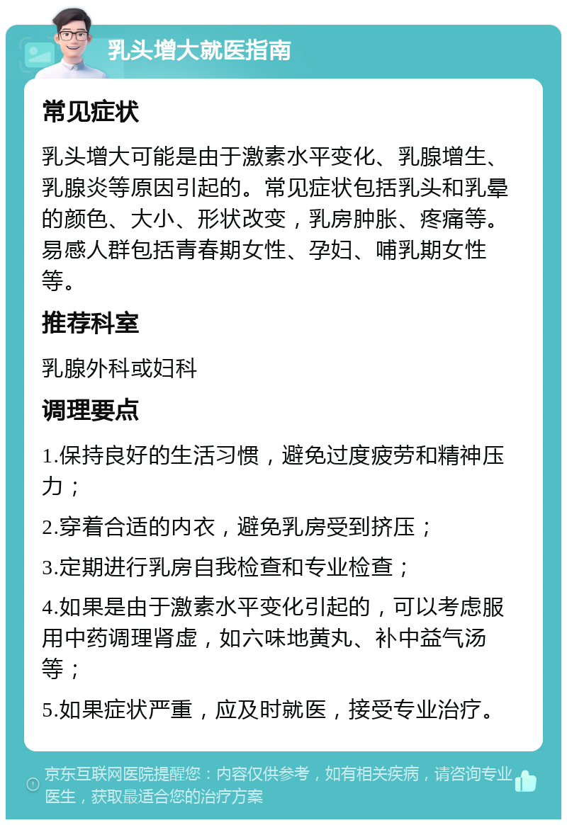 乳头增大就医指南 常见症状 乳头增大可能是由于激素水平变化、乳腺增生、乳腺炎等原因引起的。常见症状包括乳头和乳晕的颜色、大小、形状改变，乳房肿胀、疼痛等。易感人群包括青春期女性、孕妇、哺乳期女性等。 推荐科室 乳腺外科或妇科 调理要点 1.保持良好的生活习惯，避免过度疲劳和精神压力； 2.穿着合适的内衣，避免乳房受到挤压； 3.定期进行乳房自我检查和专业检查； 4.如果是由于激素水平变化引起的，可以考虑服用中药调理肾虚，如六味地黄丸、补中益气汤等； 5.如果症状严重，应及时就医，接受专业治疗。