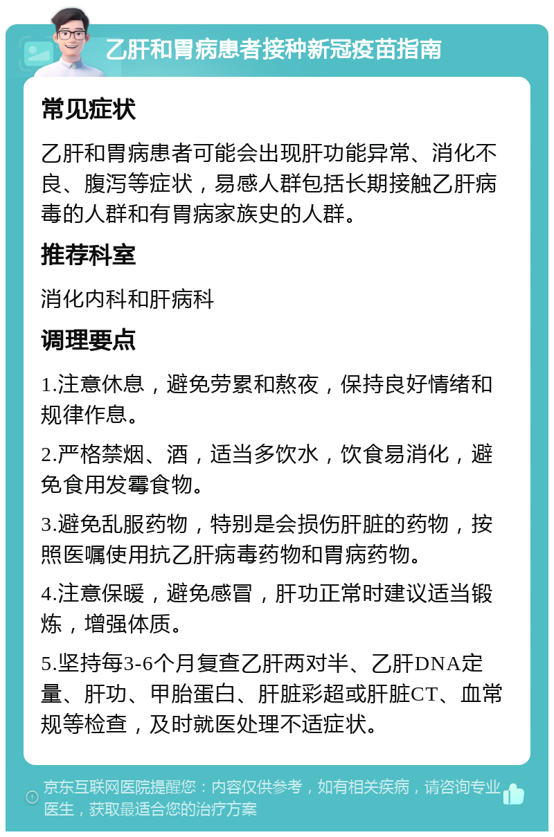 乙肝和胃病患者接种新冠疫苗指南 常见症状 乙肝和胃病患者可能会出现肝功能异常、消化不良、腹泻等症状，易感人群包括长期接触乙肝病毒的人群和有胃病家族史的人群。 推荐科室 消化内科和肝病科 调理要点 1.注意休息，避免劳累和熬夜，保持良好情绪和规律作息。 2.严格禁烟、酒，适当多饮水，饮食易消化，避免食用发霉食物。 3.避免乱服药物，特别是会损伤肝脏的药物，按照医嘱使用抗乙肝病毒药物和胃病药物。 4.注意保暖，避免感冒，肝功正常时建议适当锻炼，增强体质。 5.坚持每3-6个月复查乙肝两对半、乙肝DNA定量、肝功、甲胎蛋白、肝脏彩超或肝脏CT、血常规等检查，及时就医处理不适症状。