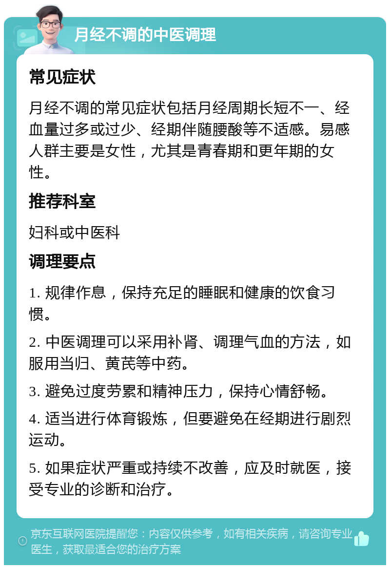 月经不调的中医调理 常见症状 月经不调的常见症状包括月经周期长短不一、经血量过多或过少、经期伴随腰酸等不适感。易感人群主要是女性，尤其是青春期和更年期的女性。 推荐科室 妇科或中医科 调理要点 1. 规律作息，保持充足的睡眠和健康的饮食习惯。 2. 中医调理可以采用补肾、调理气血的方法，如服用当归、黄芪等中药。 3. 避免过度劳累和精神压力，保持心情舒畅。 4. 适当进行体育锻炼，但要避免在经期进行剧烈运动。 5. 如果症状严重或持续不改善，应及时就医，接受专业的诊断和治疗。