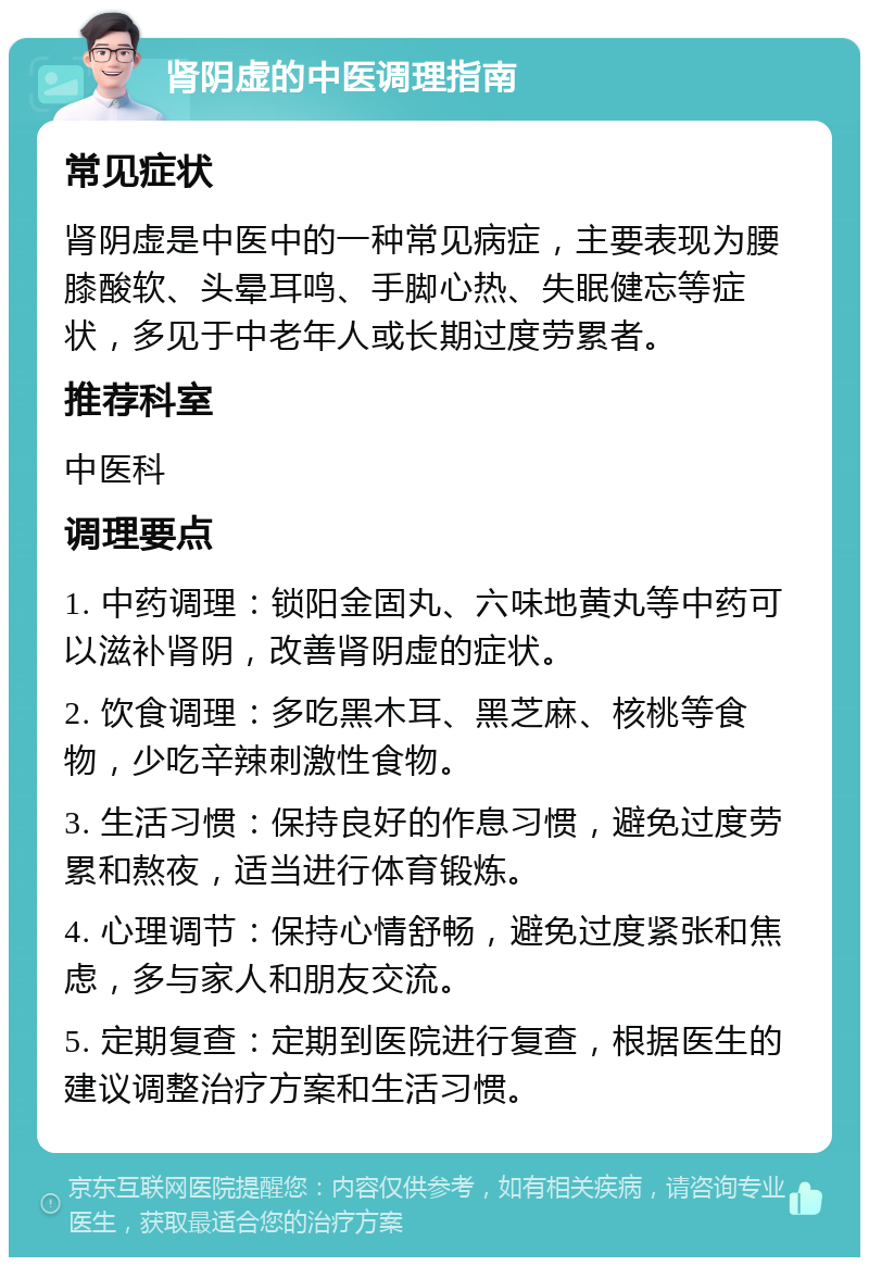 肾阴虚的中医调理指南 常见症状 肾阴虚是中医中的一种常见病症，主要表现为腰膝酸软、头晕耳鸣、手脚心热、失眠健忘等症状，多见于中老年人或长期过度劳累者。 推荐科室 中医科 调理要点 1. 中药调理：锁阳金固丸、六味地黄丸等中药可以滋补肾阴，改善肾阴虚的症状。 2. 饮食调理：多吃黑木耳、黑芝麻、核桃等食物，少吃辛辣刺激性食物。 3. 生活习惯：保持良好的作息习惯，避免过度劳累和熬夜，适当进行体育锻炼。 4. 心理调节：保持心情舒畅，避免过度紧张和焦虑，多与家人和朋友交流。 5. 定期复查：定期到医院进行复查，根据医生的建议调整治疗方案和生活习惯。