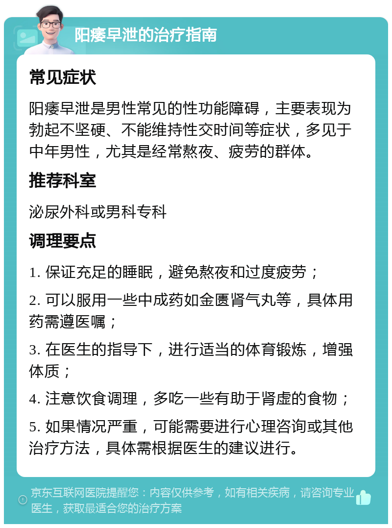 阳痿早泄的治疗指南 常见症状 阳痿早泄是男性常见的性功能障碍，主要表现为勃起不坚硬、不能维持性交时间等症状，多见于中年男性，尤其是经常熬夜、疲劳的群体。 推荐科室 泌尿外科或男科专科 调理要点 1. 保证充足的睡眠，避免熬夜和过度疲劳； 2. 可以服用一些中成药如金匮肾气丸等，具体用药需遵医嘱； 3. 在医生的指导下，进行适当的体育锻炼，增强体质； 4. 注意饮食调理，多吃一些有助于肾虚的食物； 5. 如果情况严重，可能需要进行心理咨询或其他治疗方法，具体需根据医生的建议进行。