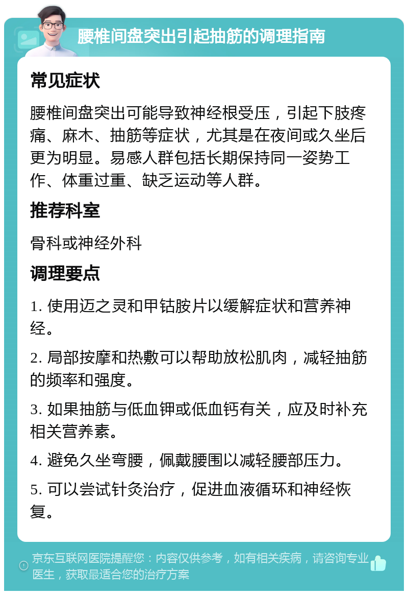 腰椎间盘突出引起抽筋的调理指南 常见症状 腰椎间盘突出可能导致神经根受压，引起下肢疼痛、麻木、抽筋等症状，尤其是在夜间或久坐后更为明显。易感人群包括长期保持同一姿势工作、体重过重、缺乏运动等人群。 推荐科室 骨科或神经外科 调理要点 1. 使用迈之灵和甲钴胺片以缓解症状和营养神经。 2. 局部按摩和热敷可以帮助放松肌肉，减轻抽筋的频率和强度。 3. 如果抽筋与低血钾或低血钙有关，应及时补充相关营养素。 4. 避免久坐弯腰，佩戴腰围以减轻腰部压力。 5. 可以尝试针灸治疗，促进血液循环和神经恢复。