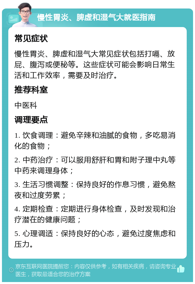 慢性胃炎、脾虚和湿气大就医指南 常见症状 慢性胃炎、脾虚和湿气大常见症状包括打嗝、放屁、腹泻或便秘等。这些症状可能会影响日常生活和工作效率，需要及时治疗。 推荐科室 中医科 调理要点 1. 饮食调理：避免辛辣和油腻的食物，多吃易消化的食物； 2. 中药治疗：可以服用舒肝和胃和附子理中丸等中药来调理身体； 3. 生活习惯调整：保持良好的作息习惯，避免熬夜和过度劳累； 4. 定期检查：定期进行身体检查，及时发现和治疗潜在的健康问题； 5. 心理调适：保持良好的心态，避免过度焦虑和压力。