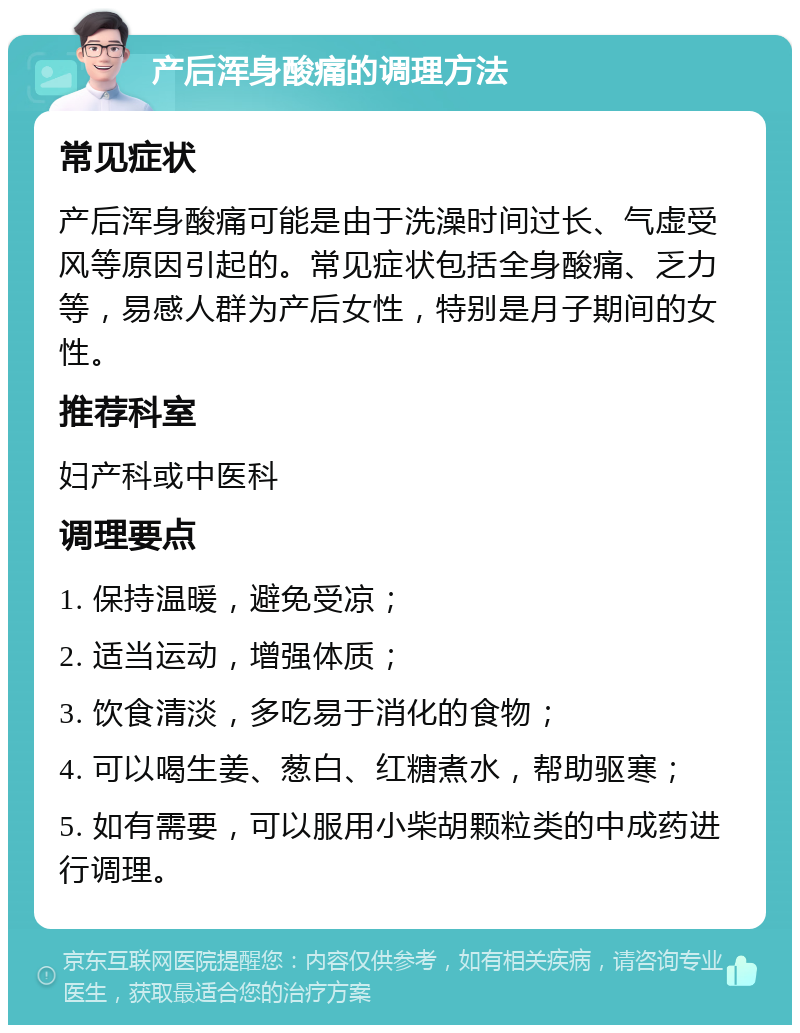 产后浑身酸痛的调理方法 常见症状 产后浑身酸痛可能是由于洗澡时间过长、气虚受风等原因引起的。常见症状包括全身酸痛、乏力等，易感人群为产后女性，特别是月子期间的女性。 推荐科室 妇产科或中医科 调理要点 1. 保持温暖，避免受凉； 2. 适当运动，增强体质； 3. 饮食清淡，多吃易于消化的食物； 4. 可以喝生姜、葱白、红糖煮水，帮助驱寒； 5. 如有需要，可以服用小柴胡颗粒类的中成药进行调理。