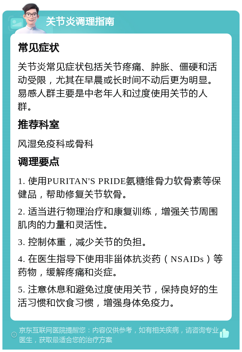 关节炎调理指南 常见症状 关节炎常见症状包括关节疼痛、肿胀、僵硬和活动受限，尤其在早晨或长时间不动后更为明显。易感人群主要是中老年人和过度使用关节的人群。 推荐科室 风湿免疫科或骨科 调理要点 1. 使用PURITAN'S PRIDE氨糖维骨力软骨素等保健品，帮助修复关节软骨。 2. 适当进行物理治疗和康复训练，增强关节周围肌肉的力量和灵活性。 3. 控制体重，减少关节的负担。 4. 在医生指导下使用非甾体抗炎药（NSAIDs）等药物，缓解疼痛和炎症。 5. 注意休息和避免过度使用关节，保持良好的生活习惯和饮食习惯，增强身体免疫力。