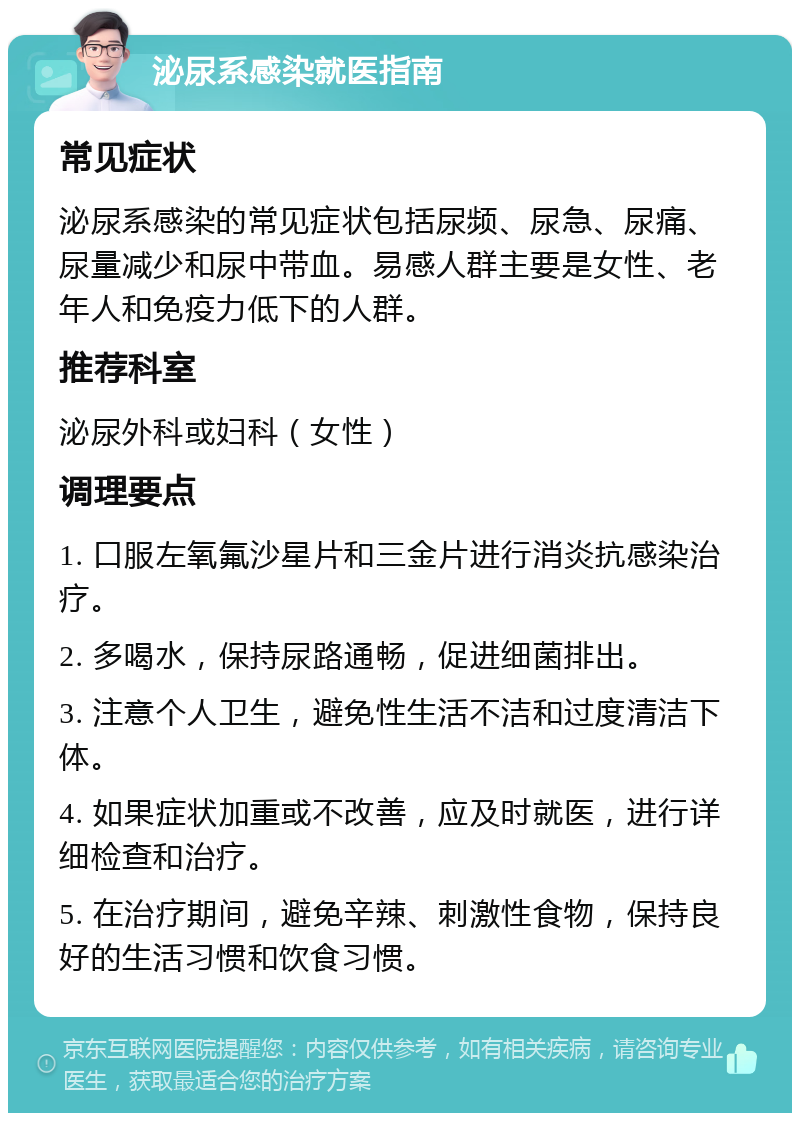 泌尿系感染就医指南 常见症状 泌尿系感染的常见症状包括尿频、尿急、尿痛、尿量减少和尿中带血。易感人群主要是女性、老年人和免疫力低下的人群。 推荐科室 泌尿外科或妇科（女性） 调理要点 1. 口服左氧氟沙星片和三金片进行消炎抗感染治疗。 2. 多喝水，保持尿路通畅，促进细菌排出。 3. 注意个人卫生，避免性生活不洁和过度清洁下体。 4. 如果症状加重或不改善，应及时就医，进行详细检查和治疗。 5. 在治疗期间，避免辛辣、刺激性食物，保持良好的生活习惯和饮食习惯。