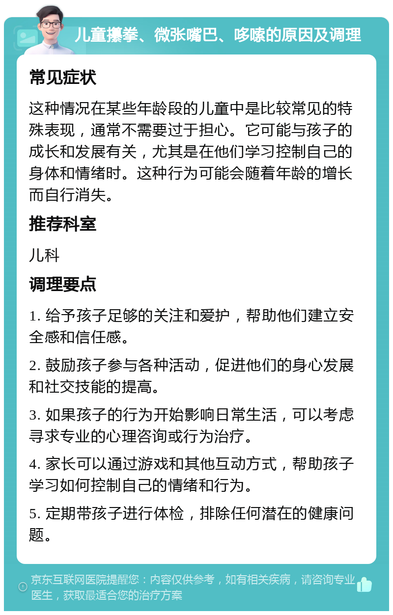 儿童攥拳、微张嘴巴、哆嗦的原因及调理 常见症状 这种情况在某些年龄段的儿童中是比较常见的特殊表现，通常不需要过于担心。它可能与孩子的成长和发展有关，尤其是在他们学习控制自己的身体和情绪时。这种行为可能会随着年龄的增长而自行消失。 推荐科室 儿科 调理要点 1. 给予孩子足够的关注和爱护，帮助他们建立安全感和信任感。 2. 鼓励孩子参与各种活动，促进他们的身心发展和社交技能的提高。 3. 如果孩子的行为开始影响日常生活，可以考虑寻求专业的心理咨询或行为治疗。 4. 家长可以通过游戏和其他互动方式，帮助孩子学习如何控制自己的情绪和行为。 5. 定期带孩子进行体检，排除任何潜在的健康问题。