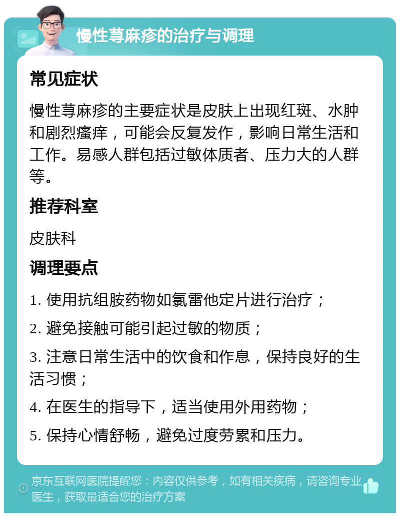 慢性荨麻疹的治疗与调理 常见症状 慢性荨麻疹的主要症状是皮肤上出现红斑、水肿和剧烈瘙痒，可能会反复发作，影响日常生活和工作。易感人群包括过敏体质者、压力大的人群等。 推荐科室 皮肤科 调理要点 1. 使用抗组胺药物如氯雷他定片进行治疗； 2. 避免接触可能引起过敏的物质； 3. 注意日常生活中的饮食和作息，保持良好的生活习惯； 4. 在医生的指导下，适当使用外用药物； 5. 保持心情舒畅，避免过度劳累和压力。