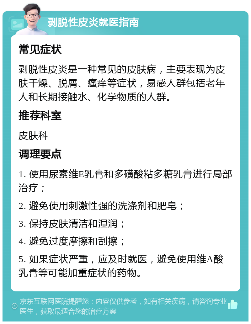 剥脱性皮炎就医指南 常见症状 剥脱性皮炎是一种常见的皮肤病，主要表现为皮肤干燥、脱屑、瘙痒等症状，易感人群包括老年人和长期接触水、化学物质的人群。 推荐科室 皮肤科 调理要点 1. 使用尿素维E乳膏和多磺酸粘多糖乳膏进行局部治疗； 2. 避免使用刺激性强的洗涤剂和肥皂； 3. 保持皮肤清洁和湿润； 4. 避免过度摩擦和刮擦； 5. 如果症状严重，应及时就医，避免使用维A酸乳膏等可能加重症状的药物。