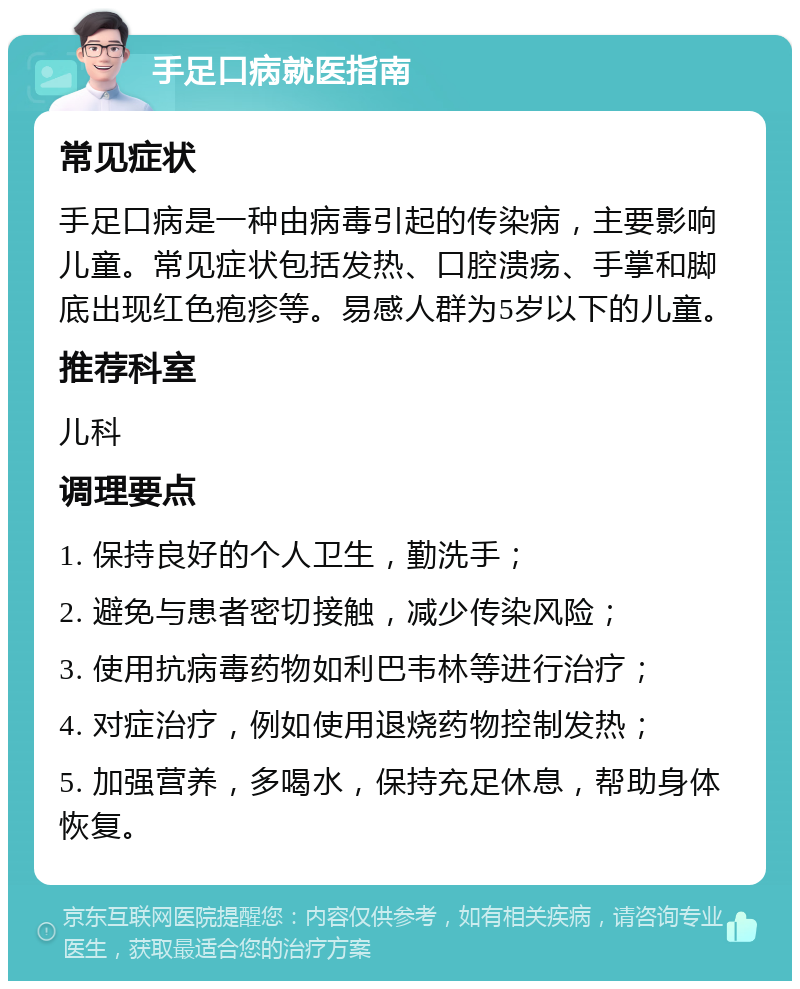 手足口病就医指南 常见症状 手足口病是一种由病毒引起的传染病，主要影响儿童。常见症状包括发热、口腔溃疡、手掌和脚底出现红色疱疹等。易感人群为5岁以下的儿童。 推荐科室 儿科 调理要点 1. 保持良好的个人卫生，勤洗手； 2. 避免与患者密切接触，减少传染风险； 3. 使用抗病毒药物如利巴韦林等进行治疗； 4. 对症治疗，例如使用退烧药物控制发热； 5. 加强营养，多喝水，保持充足休息，帮助身体恢复。