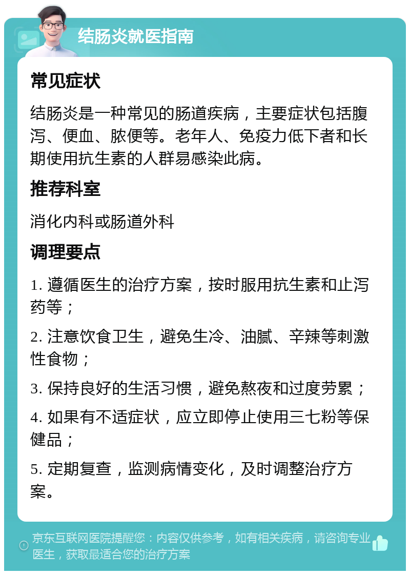 结肠炎就医指南 常见症状 结肠炎是一种常见的肠道疾病，主要症状包括腹泻、便血、脓便等。老年人、免疫力低下者和长期使用抗生素的人群易感染此病。 推荐科室 消化内科或肠道外科 调理要点 1. 遵循医生的治疗方案，按时服用抗生素和止泻药等； 2. 注意饮食卫生，避免生冷、油腻、辛辣等刺激性食物； 3. 保持良好的生活习惯，避免熬夜和过度劳累； 4. 如果有不适症状，应立即停止使用三七粉等保健品； 5. 定期复查，监测病情变化，及时调整治疗方案。