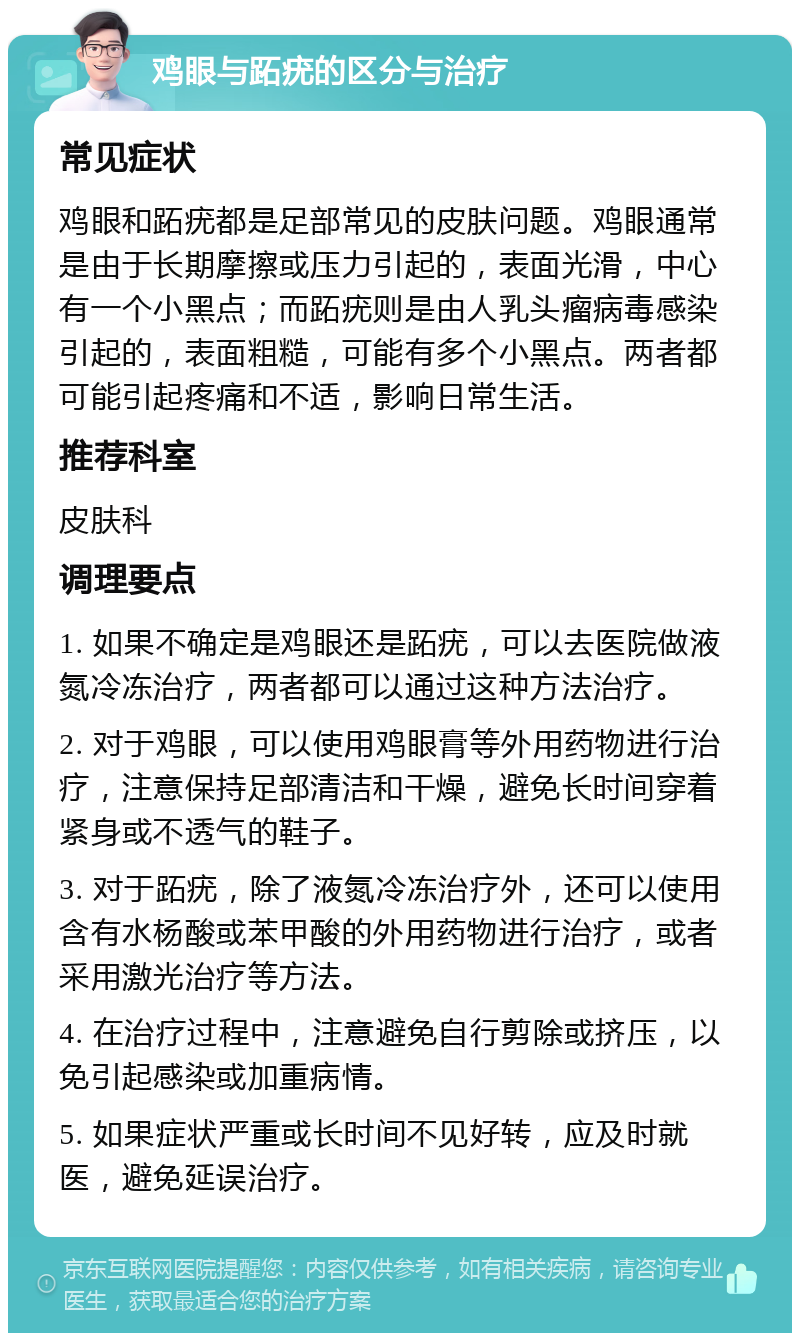 鸡眼与跖疣的区分与治疗 常见症状 鸡眼和跖疣都是足部常见的皮肤问题。鸡眼通常是由于长期摩擦或压力引起的，表面光滑，中心有一个小黑点；而跖疣则是由人乳头瘤病毒感染引起的，表面粗糙，可能有多个小黑点。两者都可能引起疼痛和不适，影响日常生活。 推荐科室 皮肤科 调理要点 1. 如果不确定是鸡眼还是跖疣，可以去医院做液氮冷冻治疗，两者都可以通过这种方法治疗。 2. 对于鸡眼，可以使用鸡眼膏等外用药物进行治疗，注意保持足部清洁和干燥，避免长时间穿着紧身或不透气的鞋子。 3. 对于跖疣，除了液氮冷冻治疗外，还可以使用含有水杨酸或苯甲酸的外用药物进行治疗，或者采用激光治疗等方法。 4. 在治疗过程中，注意避免自行剪除或挤压，以免引起感染或加重病情。 5. 如果症状严重或长时间不见好转，应及时就医，避免延误治疗。