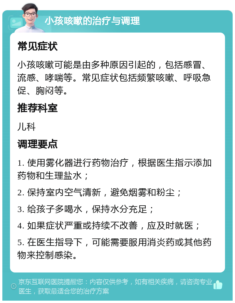 小孩咳嗽的治疗与调理 常见症状 小孩咳嗽可能是由多种原因引起的，包括感冒、流感、哮喘等。常见症状包括频繁咳嗽、呼吸急促、胸闷等。 推荐科室 儿科 调理要点 1. 使用雾化器进行药物治疗，根据医生指示添加药物和生理盐水； 2. 保持室内空气清新，避免烟雾和粉尘； 3. 给孩子多喝水，保持水分充足； 4. 如果症状严重或持续不改善，应及时就医； 5. 在医生指导下，可能需要服用消炎药或其他药物来控制感染。