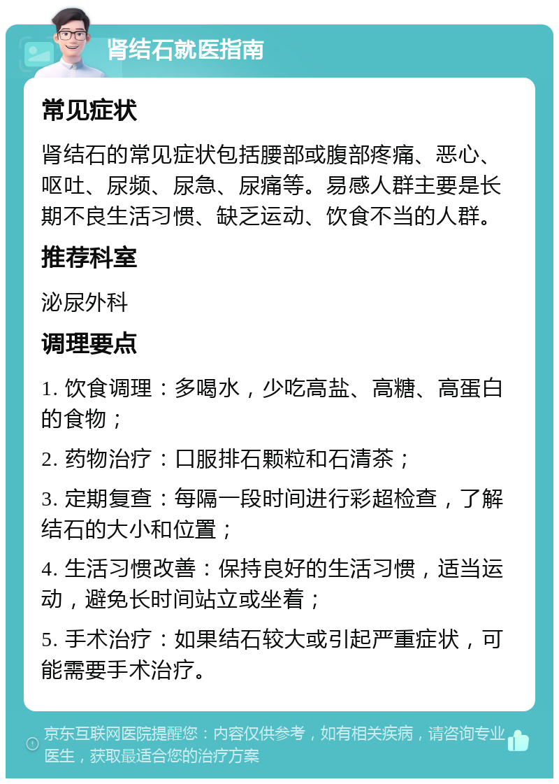 肾结石就医指南 常见症状 肾结石的常见症状包括腰部或腹部疼痛、恶心、呕吐、尿频、尿急、尿痛等。易感人群主要是长期不良生活习惯、缺乏运动、饮食不当的人群。 推荐科室 泌尿外科 调理要点 1. 饮食调理：多喝水，少吃高盐、高糖、高蛋白的食物； 2. 药物治疗：口服排石颗粒和石清茶； 3. 定期复查：每隔一段时间进行彩超检查，了解结石的大小和位置； 4. 生活习惯改善：保持良好的生活习惯，适当运动，避免长时间站立或坐着； 5. 手术治疗：如果结石较大或引起严重症状，可能需要手术治疗。