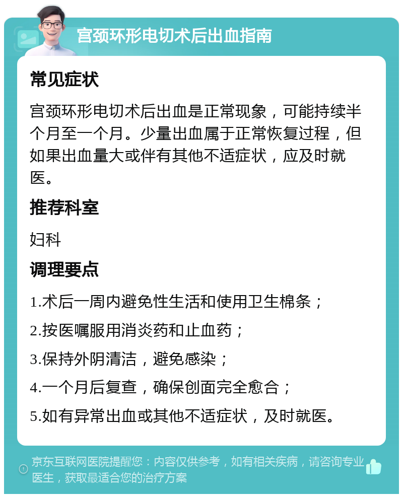 宫颈环形电切术后出血指南 常见症状 宫颈环形电切术后出血是正常现象，可能持续半个月至一个月。少量出血属于正常恢复过程，但如果出血量大或伴有其他不适症状，应及时就医。 推荐科室 妇科 调理要点 1.术后一周内避免性生活和使用卫生棉条； 2.按医嘱服用消炎药和止血药； 3.保持外阴清洁，避免感染； 4.一个月后复查，确保创面完全愈合； 5.如有异常出血或其他不适症状，及时就医。