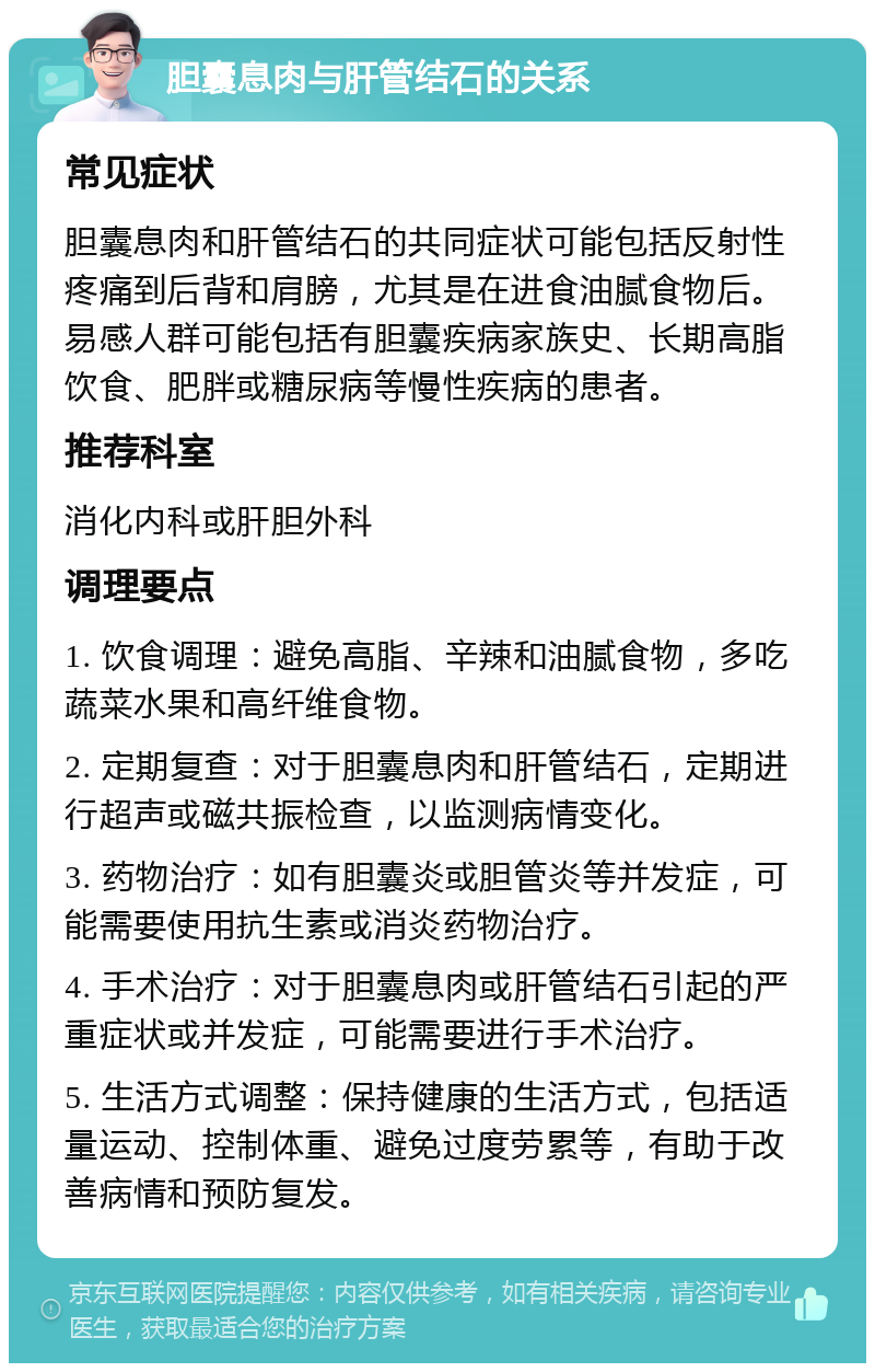 胆囊息肉与肝管结石的关系 常见症状 胆囊息肉和肝管结石的共同症状可能包括反射性疼痛到后背和肩膀，尤其是在进食油腻食物后。易感人群可能包括有胆囊疾病家族史、长期高脂饮食、肥胖或糖尿病等慢性疾病的患者。 推荐科室 消化内科或肝胆外科 调理要点 1. 饮食调理：避免高脂、辛辣和油腻食物，多吃蔬菜水果和高纤维食物。 2. 定期复查：对于胆囊息肉和肝管结石，定期进行超声或磁共振检查，以监测病情变化。 3. 药物治疗：如有胆囊炎或胆管炎等并发症，可能需要使用抗生素或消炎药物治疗。 4. 手术治疗：对于胆囊息肉或肝管结石引起的严重症状或并发症，可能需要进行手术治疗。 5. 生活方式调整：保持健康的生活方式，包括适量运动、控制体重、避免过度劳累等，有助于改善病情和预防复发。