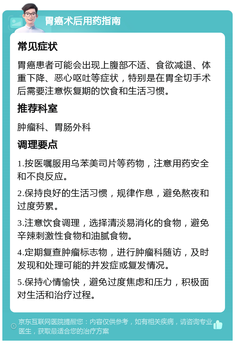 胃癌术后用药指南 常见症状 胃癌患者可能会出现上腹部不适、食欲减退、体重下降、恶心呕吐等症状，特别是在胃全切手术后需要注意恢复期的饮食和生活习惯。 推荐科室 肿瘤科、胃肠外科 调理要点 1.按医嘱服用乌苯美司片等药物，注意用药安全和不良反应。 2.保持良好的生活习惯，规律作息，避免熬夜和过度劳累。 3.注意饮食调理，选择清淡易消化的食物，避免辛辣刺激性食物和油腻食物。 4.定期复查肿瘤标志物，进行肿瘤科随访，及时发现和处理可能的并发症或复发情况。 5.保持心情愉快，避免过度焦虑和压力，积极面对生活和治疗过程。