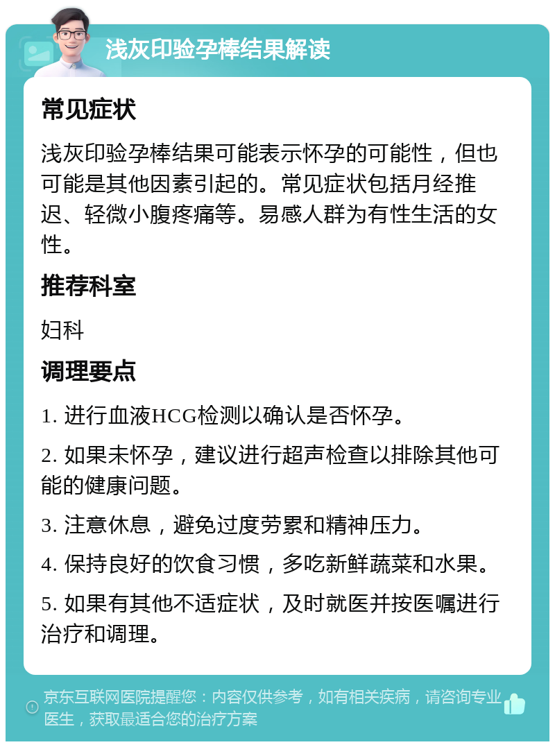 浅灰印验孕棒结果解读 常见症状 浅灰印验孕棒结果可能表示怀孕的可能性，但也可能是其他因素引起的。常见症状包括月经推迟、轻微小腹疼痛等。易感人群为有性生活的女性。 推荐科室 妇科 调理要点 1. 进行血液HCG检测以确认是否怀孕。 2. 如果未怀孕，建议进行超声检查以排除其他可能的健康问题。 3. 注意休息，避免过度劳累和精神压力。 4. 保持良好的饮食习惯，多吃新鲜蔬菜和水果。 5. 如果有其他不适症状，及时就医并按医嘱进行治疗和调理。