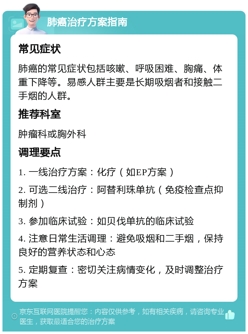 肺癌治疗方案指南 常见症状 肺癌的常见症状包括咳嗽、呼吸困难、胸痛、体重下降等。易感人群主要是长期吸烟者和接触二手烟的人群。 推荐科室 肿瘤科或胸外科 调理要点 1. 一线治疗方案：化疗（如EP方案） 2. 可选二线治疗：阿替利珠单抗（免疫检查点抑制剂） 3. 参加临床试验：如贝伐单抗的临床试验 4. 注意日常生活调理：避免吸烟和二手烟，保持良好的营养状态和心态 5. 定期复查：密切关注病情变化，及时调整治疗方案