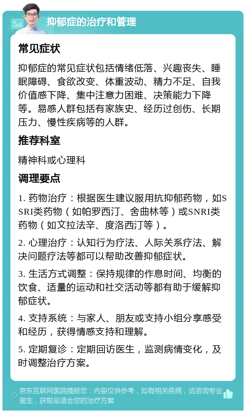 抑郁症的治疗和管理 常见症状 抑郁症的常见症状包括情绪低落、兴趣丧失、睡眠障碍、食欲改变、体重波动、精力不足、自我价值感下降、集中注意力困难、决策能力下降等。易感人群包括有家族史、经历过创伤、长期压力、慢性疾病等的人群。 推荐科室 精神科或心理科 调理要点 1. 药物治疗：根据医生建议服用抗抑郁药物，如SSRI类药物（如帕罗西汀、舍曲林等）或SNRI类药物（如文拉法辛、度洛西汀等）。 2. 心理治疗：认知行为疗法、人际关系疗法、解决问题疗法等都可以帮助改善抑郁症状。 3. 生活方式调整：保持规律的作息时间、均衡的饮食、适量的运动和社交活动等都有助于缓解抑郁症状。 4. 支持系统：与家人、朋友或支持小组分享感受和经历，获得情感支持和理解。 5. 定期复诊：定期回访医生，监测病情变化，及时调整治疗方案。