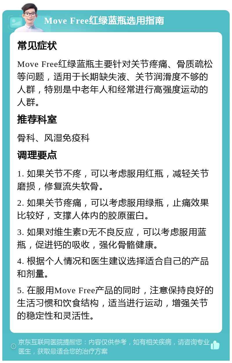 Move Free红绿蓝瓶选用指南 常见症状 Move Free红绿蓝瓶主要针对关节疼痛、骨质疏松等问题，适用于长期缺失液、关节润滑度不够的人群，特别是中老年人和经常进行高强度运动的人群。 推荐科室 骨科、风湿免疫科 调理要点 1. 如果关节不疼，可以考虑服用红瓶，减轻关节磨损，修复流失软骨。 2. 如果关节疼痛，可以考虑服用绿瓶，止痛效果比较好，支撑人体内的胶原蛋白。 3. 如果对维生素D无不良反应，可以考虑服用蓝瓶，促进钙的吸收，强化骨骼健康。 4. 根据个人情况和医生建议选择适合自己的产品和剂量。 5. 在服用Move Free产品的同时，注意保持良好的生活习惯和饮食结构，适当进行运动，增强关节的稳定性和灵活性。